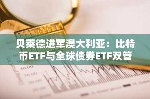 贝莱德进军澳大利亚：比特币ETF与全球债券ETF双管齐下，打造多元化投资新前沿