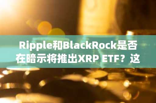 Ripple和BlackRock是否在暗示将推出XRP ETF？这为何重要？