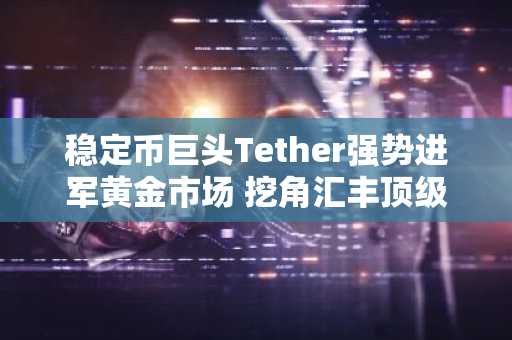稳定币巨头Tether强势进军黄金市场 挖角汇丰顶级交易员