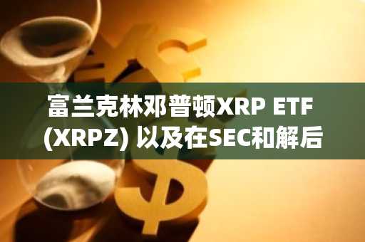 富兰克林邓普顿XRP ETF (XRPZ) 以及在SEC和解后时代受监管的XRP投资策略