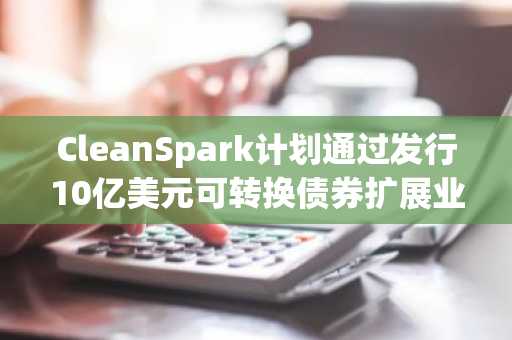 CleanSpark计划通过发行10亿美元可转换债券扩展业务规模