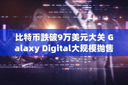 比特币跌破9万美元大关 Galaxy Digital大规模抛售引发市场恐慌