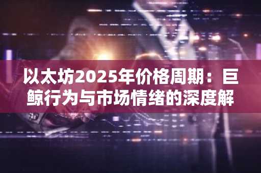 以太坊2025年价格周期：巨鲸行为与市场情绪的深度解读