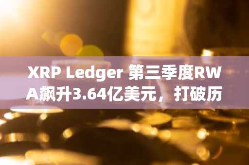 XRP Ledger 第三季度RWA飙升3.64亿美元，打破历史纪录