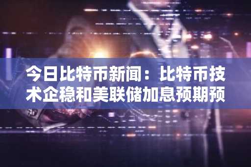 今日比特币新闻：比特币技术企稳和美联储加息预期预示着潜在复苏