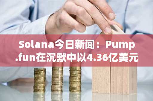 Solana今日新闻：Pump.fun在沉默中以4.36亿美元退出，加剧投资者不信任