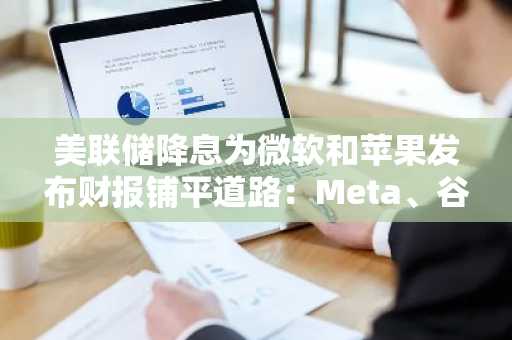 美联储降息为微软和苹果发布财报铺平道路：Meta、谷歌和微软已成为关注焦点