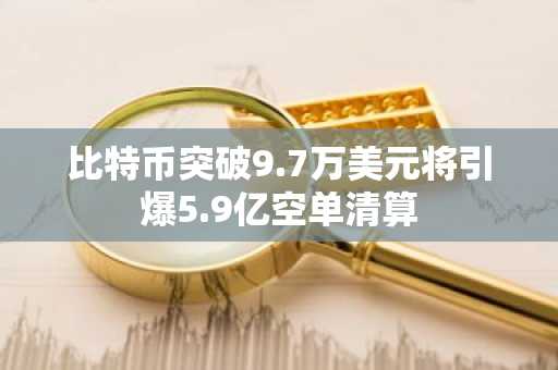 比特币突破9.7万美元将引爆5.9亿空单清算