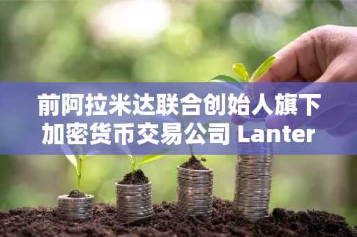 前阿拉米达联合创始人旗下加密货币交易公司 Lantern Ventures 或将逐步停止运营