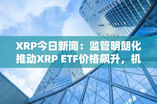 XRP今日新闻：监管明朗化推动XRP ETF价格飙升，机构投资者加速采用