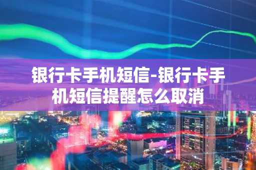 银行卡手机短信-银行卡手机短信提醒怎么取消
