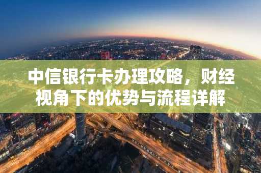 中信银行卡办理攻略，财经视角下的优势与流程详解