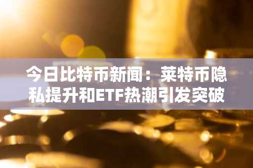 今日比特币新闻：莱特币隐私提升和ETF热潮引发突破潜力