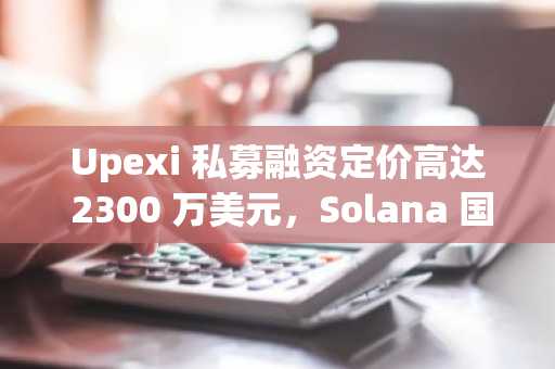 Upexi 私募融资定价高达 2300 万美元，Solana 国债风险敞口加剧市场压力