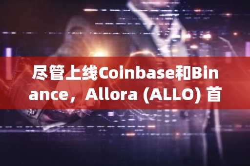 尽管上线Coinbase和Binance，Allora (ALLO) 首日暴跌50%