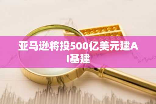 亚马逊将投500亿美元建AI基建