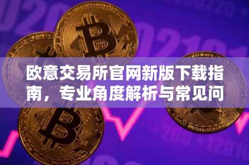 欧意交易所官网新版下载指南，专业角度解析与常见问题解答