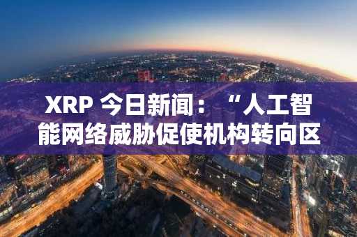 XRP 今日新闻：“人工智能网络威胁促使机构转向区块链以实现数据弹性”