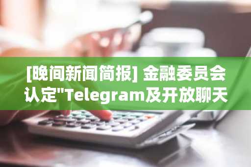 [晚间新闻简报] 金融委员会认定"Telegram及开放聊天室虚拟资产交易均属非法" 等