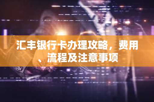 汇丰银行卡办理攻略，费用、流程及注意事项