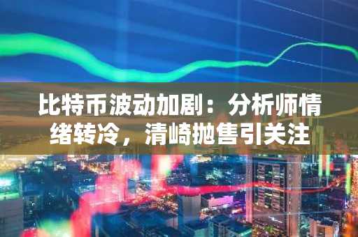 比特币波动加剧：分析师情绪转冷，清崎抛售引关注