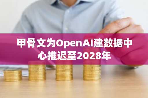 甲骨文为OpenAI建数据中心推迟至2028年