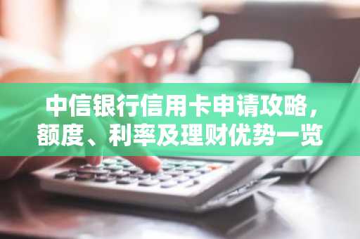 中信银行信用卡申请攻略，额度、利率及理财优势一览