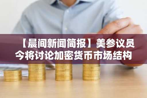 【晨间新闻简报】美参议员今将讨论加密货币市场结构法案等要闻