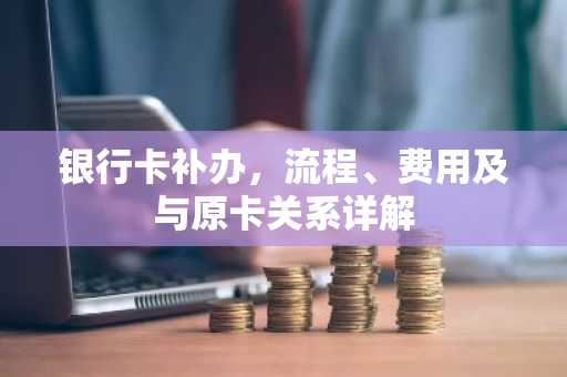 银行卡补办，流程、费用及与原卡关系详解