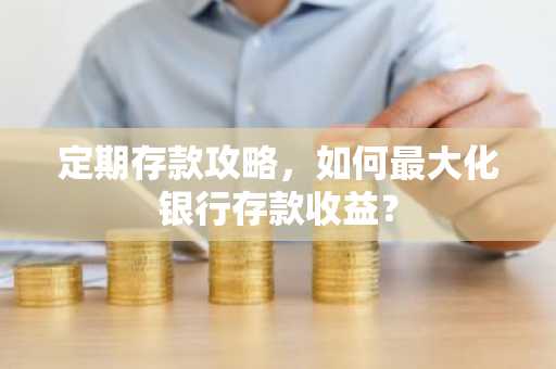 定期存款攻略，如何最大化银行存款收益？