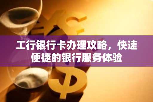 工行银行卡办理攻略，快速便捷的银行服务体验