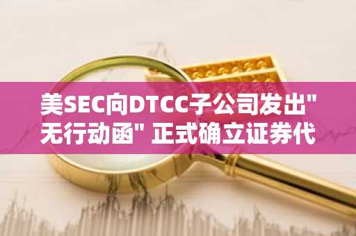 美SEC向DTCC子公司发出"无行动函" 正式确立证券代币化基础设施