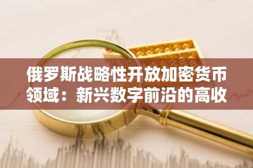 俄罗斯战略性开放加密货币领域：新兴数字前沿的高收益机遇