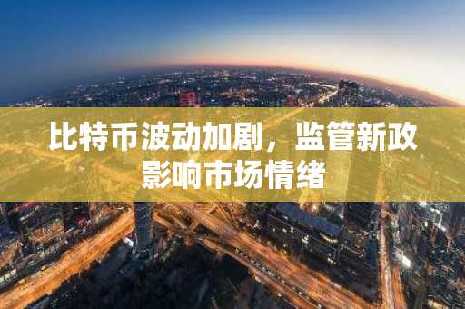 比特币波动加剧，监管新政影响市场情绪