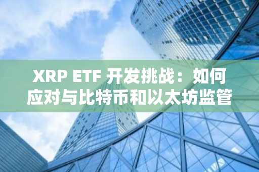 XRP ETF 开发挑战：如何应对与比特币和以太坊监管政策的差异