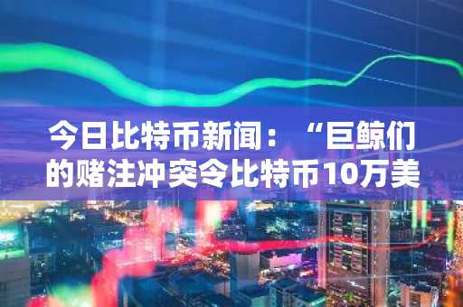 今日比特币新闻：“巨鲸们的赌注冲突令比特币10万美元的前景蒙上阴影”