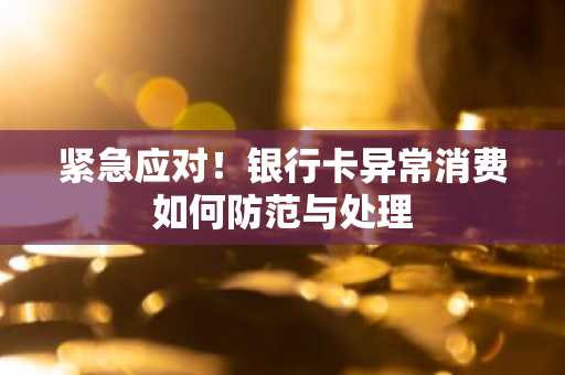 紧急应对！银行卡异常消费如何防范与处理