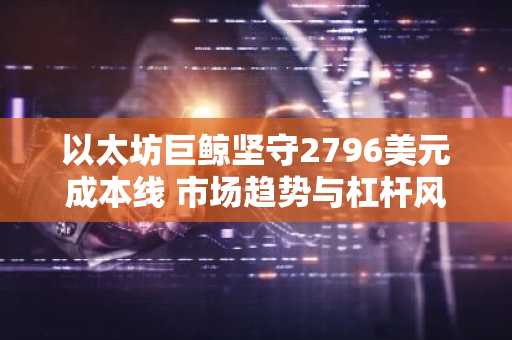 以太坊巨鲸坚守2796美元成本线 市场趋势与杠杆风险并存