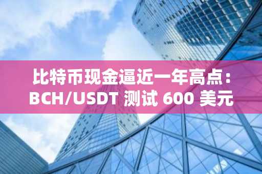 比特币现金逼近一年高点：BCH/USDT 测试 600 美元突破口，BCH 价格预测
