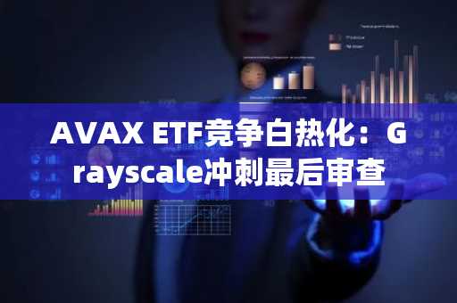 AVAX ETF竞争白热化：Grayscale冲刺最后审查