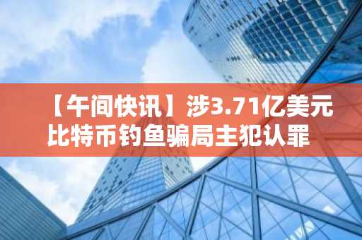 【午间快讯】涉3.71亿美元比特币钓鱼骗局主犯认罪 及 其他要闻