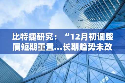 比特捷研究：“12月初调整属短期重置…长期趋势未改”