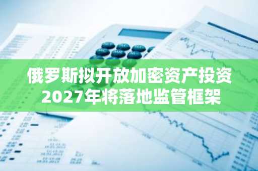 俄罗斯拟开放加密资产投资 2027年将落地监管框架