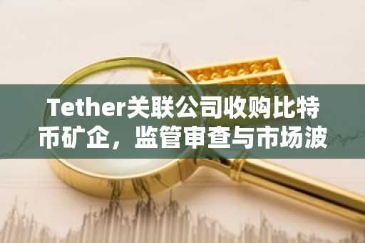 Tether关联公司收购比特币矿企，监管审查与市场波动加剧