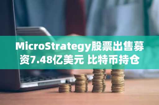 MicroStrategy股票出售募资7.48亿美元 比特币持仓成本降至7.5万美元