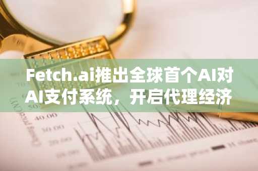 Fetch.ai推出全球首个AI对AI支付系统，开启代理经济新纪元