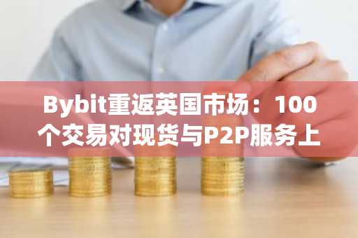 Bybit重返英国市场：100个交易对现货与P2P服务上线