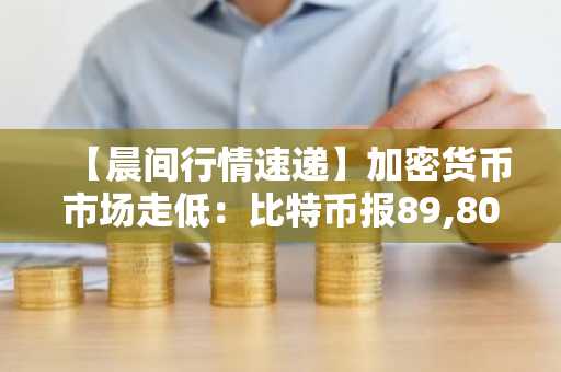 【晨间行情速递】加密货币市场走低：比特币报89,802美元，以太坊跌至3,046美元