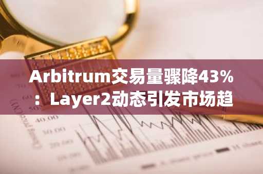 Arbitrum交易量骤降43%：Layer2动态引发市场趋势关注，币安官方交易所助力用户把握机会